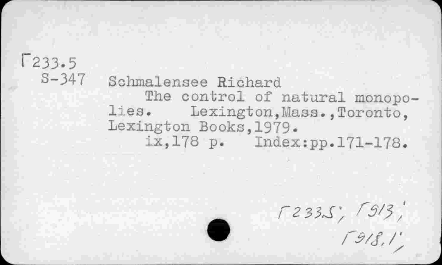 ﻿F233.5
S-347
Sclimalensee Richard
The control of natural monopo lies, Lexington,Mass.,Toronto, Lexington Books,1979«
ix,178 p.	Index:pp.171-178.
rzsisy rs/?;
r?/s.r